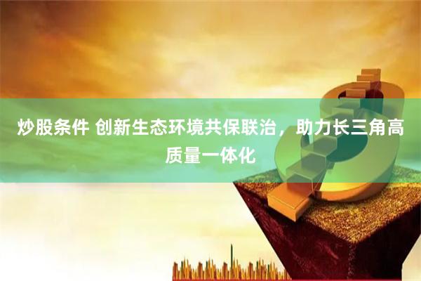炒股条件 创新生态环境共保联治，助力长三角高质量一体化